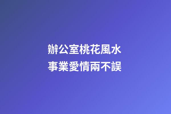 辦公室桃花風水 事業愛情兩不誤